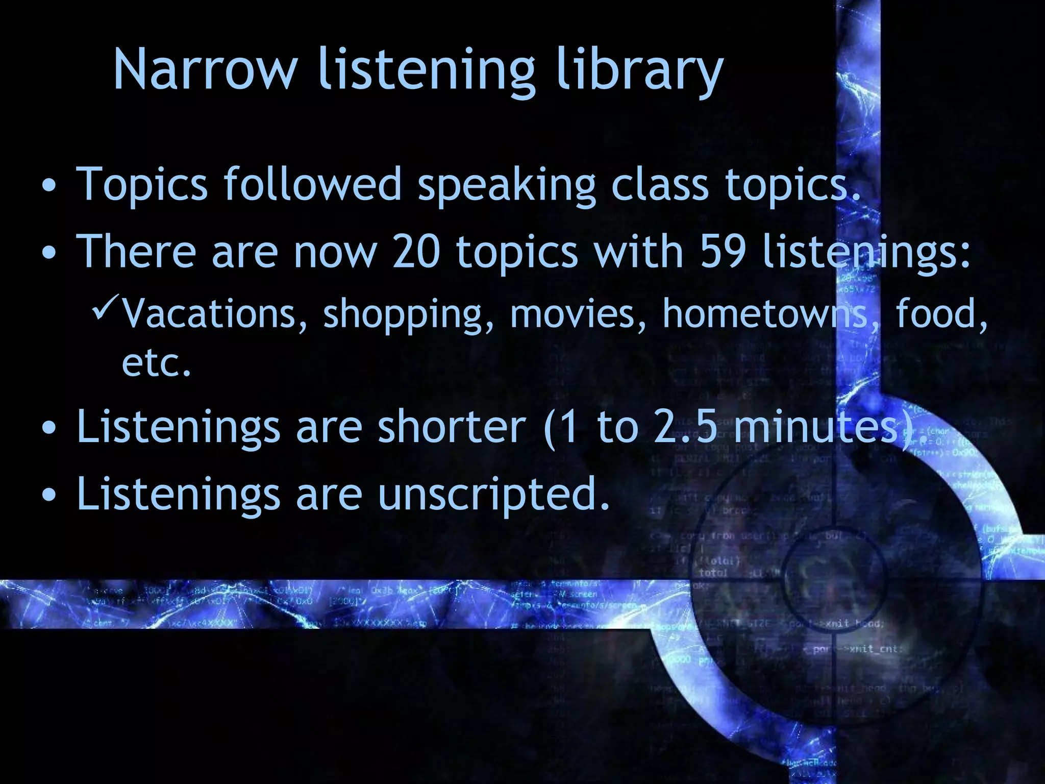Narrow listening library
• Topics followed speaking class topics.
• There are now 20 topics with 59 listenings:
  Vacations, shopping, movies, hometowns, food,
   etc.
• Listenings are shorter (1 to 2.5 minutes).
• Listenings are unscripted.
 