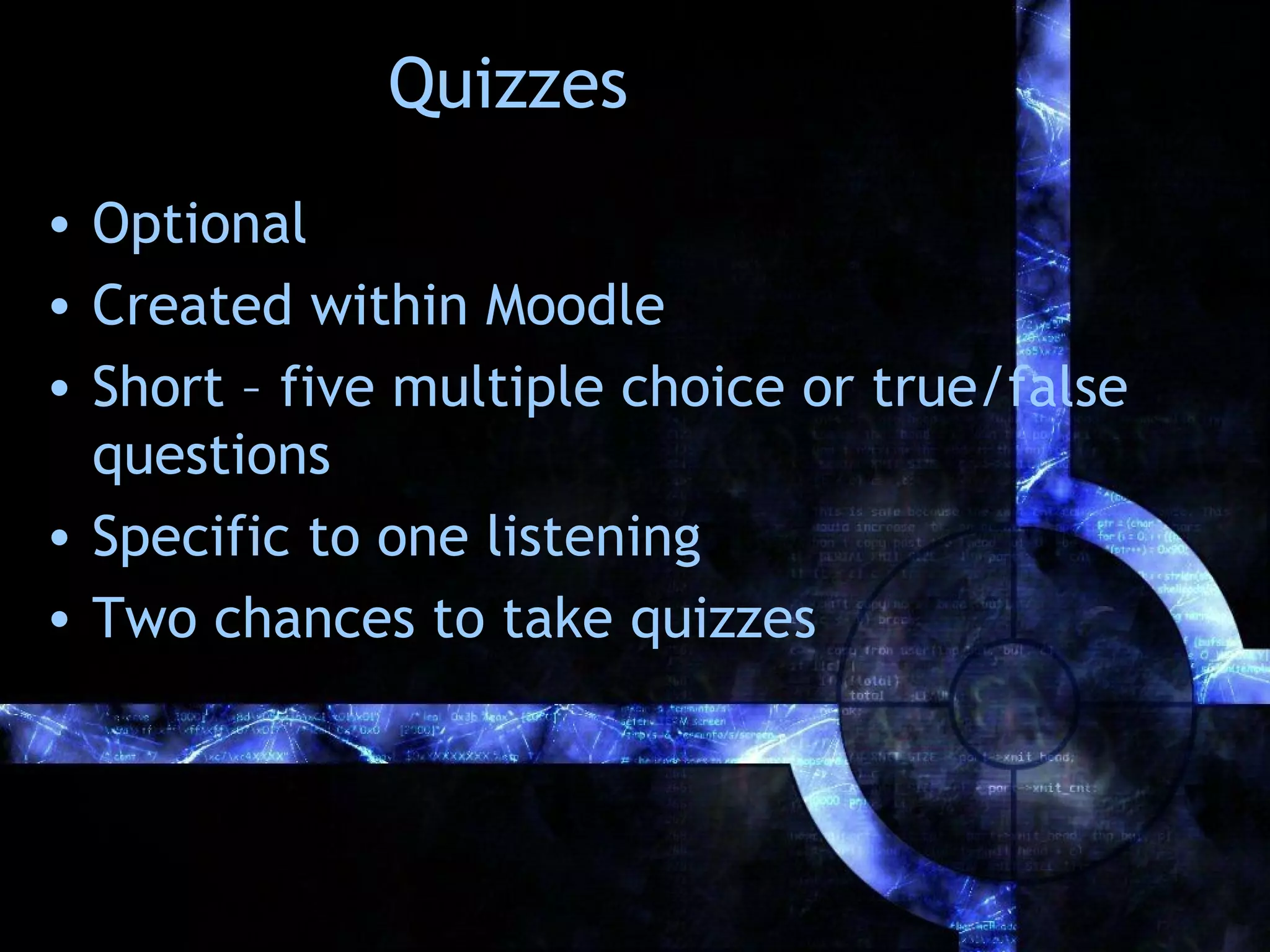 Quizzes
• Optional
• Created within Moodle
• Short – five multiple choice or true/false
  questions
• Specific to one listening
• Two chances to take quizzes
 