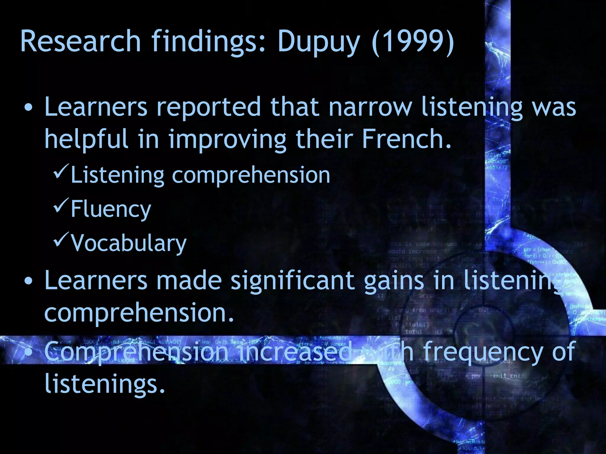 Research findings: Dupuy (1999)

• Learners reported that narrow listening was
  helpful in improving their French.
  Listening comprehension
  Fluency
  Vocabulary
• Learners made significant gains in listening
  comprehension.
• Comprehension increased with frequency of
  listenings.
 