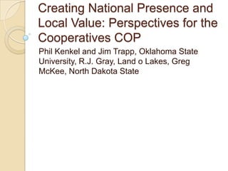 Creating National Presence and
Local Value: Perspectives for the
Cooperatives COP
Phil Kenkel and Jim Trapp, Oklahoma State
University, R.J. Gray, Land o Lakes, Greg
McKee, North Dakota State
 