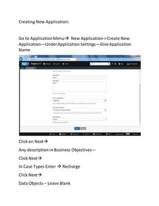 Creating New Application:
Go to ApplicationMenu New Application->Create New
Application—UnderApplication Settings—GiveApplication
Name
Click on Next
Any description in Business Objectives—
Click Next
In Case Types Enter  Recharge
Click Next
Data Objects – Leave Blank
 