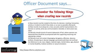http://www.informu-solutions.com
Officer Document says….
Remember the following things
when creating new records
(i) New records must be created at the time of a decision, meeting, transaction,
activity or incident to which they relate, or as soon as possible afterwards.
(ii) New records must always be a clear, accurate and full representation of a
decision or activity, what was communicated or decided, or what action was
taken.
(iii) Records should consist of neutral statements of fact; where opinions are
expressed they should be accompanied with the supporting reasoning and
appropriate context.
(iv) Records must not contain disparaging, derogatory, offensive, obscene,
profane, threatening or abusive language, particularly with (but not confined
to) references to sex, race, religion, national origin, marital status, age, physical
or mental disability, medical condition or sexual orientation.
 