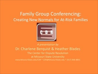 Family Group Conferencing:
Creating New Normals for At-Risk Families

A presentation by

Dr. Charlene Berquist & Heather Blades
The Center for Dispute Resolution
at Missouri State University
www.MissouriState.edu/CDR * CDR@MissouriState.edu * (417) 836-8831

 