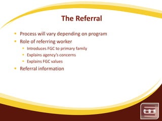 The Referral
 Process will vary depending on program
 Role of referring worker
 Introduces FGC to primary family
 Explains agency’s concerns
 Explains FGC values

 Referral information

 