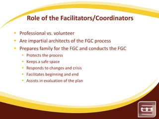 Role of the Facilitators/Coordinators
 Professional vs. volunteer
 Are impartial architects of the FGC process
 Prepares family for the FGC and conducts the FGC






Protects the process
Keeps a safe space
Responds to changes and crisis
Facilitates beginning and end
Assists in evaluation of the plan

 