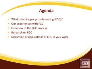 Agenda






What is family group conferencing (FGC)?
Our experiences with FGC
Overview of the FGC process
Research on FGC
Discussion of applications of FGC in your work

 