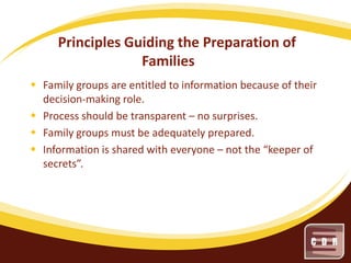 Principles Guiding the Preparation of
Families
 Family groups are entitled to information because of their
decision-making role.
 Process should be transparent – no surprises.
 Family groups must be adequately prepared.
 Information is shared with everyone – not the “keeper of
secrets”.

 