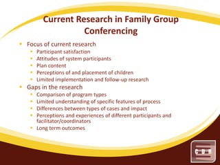 Current Research in Family Group
Conferencing
 Focus of current research






Participant satisfaction
Attitudes of system participants
Plan content
Perceptions of and placement of children
Limited implementation and follow-up research

 Gaps in the research





Comparison of program types
Limited understanding of specific features of process
Differences between types of cases and impact
Perceptions and experiences of different participants and
facilitator/coordinators
 Long term outcomes

 