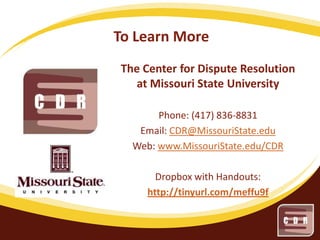 To Learn More
The Center for Dispute Resolution
at Missouri State University
Phone: (417) 836-8831
Email: CDR@MissouriState.edu
Web: www.MissouriState.edu/CDR
Dropbox with Handouts:
http://tinyurl.com/meffu9f

 
