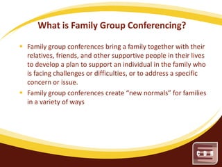 What is Family Group Conferencing?
 Family group conferences bring a family together with their
relatives, friends, and other supportive people in their lives
to develop a plan to support an individual in the family who
is facing challenges or difficulties, or to address a specific
concern or issue.
 Family group conferences create “new normals” for families
in a variety of ways

 