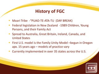 History of FGC
 Moari Tribe -“PUAO-TE-ATA-TU (DAY BREAK)
 Federal legislation in New Zealand -1989 Children, Young
Persons, and their Family Act
 Spread to Australia, Great Britain, Ireland, Canada, and
United States
 First U.S. model is the Family Unity Model –begun in Oregon
apx. 15 years ago – models of practice vary
 Currently implemented in over 35 states across the U.S.

 