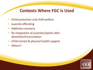 Contexts Where FGC is Used





Child protection and child welfare
Juvenile offending
Addiction recovery
Re-integration of juveniles/adults after
detention/incarceration
 Child mental & physical health support
 Others?

 