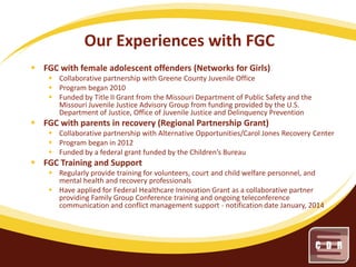 Our Experiences with FGC
 FGC with female adolescent offenders (Networks for Girls)
 Collaborative partnership with Greene County Juvenile Office
 Program began 2010
 Funded by Title II Grant from the Missouri Department of Public Safety and the
Missouri Juvenile Justice Advisory Group from funding provided by the U.S.
Department of Justice, Office of Juvenile Justice and Delinquency Prevention

 FGC with parents in recovery (Regional Partnership Grant)
 Collaborative partnership with Alternative Opportunities/Carol Jones Recovery Center
 Program began in 2012
 Funded by a federal grant funded by the Children’s Bureau

 FGC Training and Support
 Regularly provide training for volunteers, court and child welfare personnel, and
mental health and recovery professionals
 Have applied for Federal Healthcare Innovation Grant as a collaborative partner
providing Family Group Conference training and ongoing teleconference
communication and conflict management support - notification date January, 2014

 