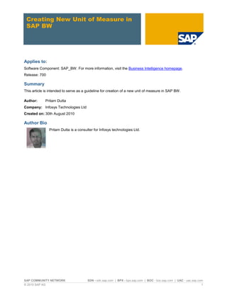 SAP COMMUNITY NETWORK SDN - sdn.sap.com | BPX - bpx.sap.com | BOC - boc.sap.com | UAC - uac.sap.com
© 2010 SAP AG 1
Creating New Unit of Measure in
SAP BW
Applies to:
Software Component: SAP_BW. For more information, visit the Business Intelligence homepage.
Release: 700
Summary
This article is intended to serve as a guideline for creation of a new unit of measure in SAP BW.
Author: Pritam Dutta
Company: Infosys Technologies Ltd
Created on: 30th August 2010
Author Bio
Pritam Dutta is a consulter for Infosys technologies Ltd.
 