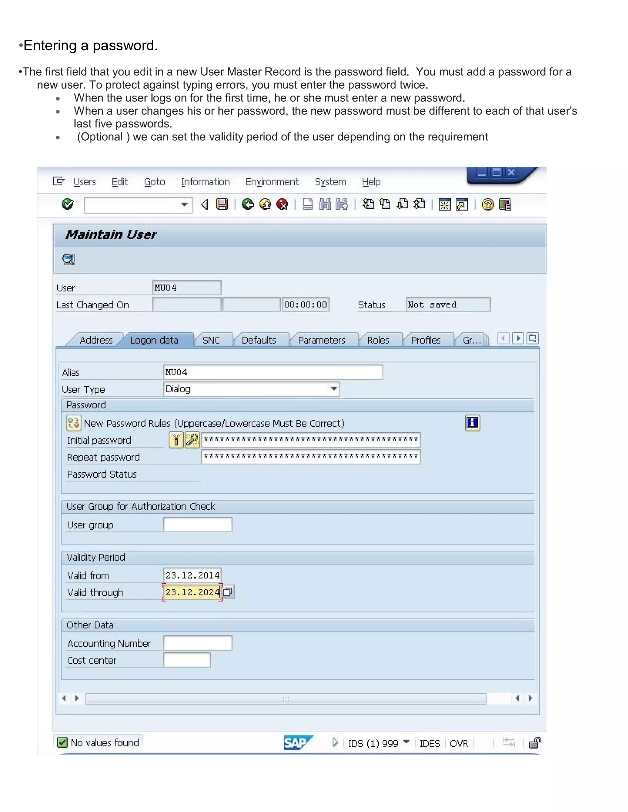 •Entering a password.
•The first field that you edit in a new User Master Record is the password field. You must add a password for a
new user. To protect against typing errors, you must enter the password twice.
 When the user logs on for the first time, he or she must enter a new password.
 When a user changes his or her password, the new password must be different to each of that user’s
last five passwords.
 (Optional ) we can set the validity period of the user depending on the requirement
 