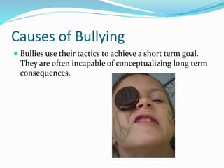 Causes of Bullying 
 Bullies use their tactics to achieve a short term goal. 
They are often incapable of conceptualizing long term 
consequences. 
 