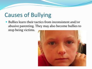 Causes of Bullying 
 Bullies learn their tactics from inconsistent and/or 
abusive parenting. They may also become bullies to 
stop being victims. 
 