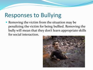 Responses to Bullying 
 Removing the victim from the situation may be 
penalizing the victim for being bullied. Removing the 
bully will mean that they don’t learn appropriate skills 
for social interaction. 
 
