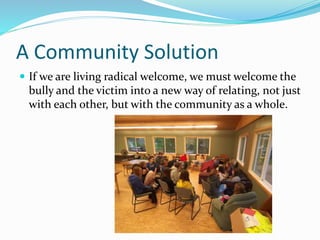 A Community Solution 
 If we are living radical welcome, we must welcome the 
bully and the victim into a new way of relating, not just 
with each other, but with the community as a whole. 
 
