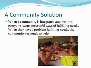 A Community Solution 
 When a community is integrated and healthy, 
everyone learns successful ways of fulfilling needs. 
When they have a problem fulfilling needs, the 
community responds to help. 
 