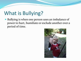 What is Bullying? 
 Bullying is when one person uses an imbalance of 
power to hurt, humiliate or exclude another over a 
period of time. 
 