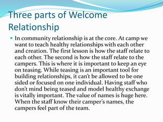 Three parts of Welcome 
Relationship 
 In community relationship is at the core. At camp we 
want to teach healthy relationships with each other 
and creation. The first lesson is how the staff relate to 
each other. The second is how the staff relate to the 
campers. This is where it is important to keep an eye 
on teasing. While teasing is an important tool for 
building relationships, it can’t be allowed to be one 
sided or focused on one individual. Having staff who 
don’t mind being teased and model healthy exchange 
is vitally important. The value of names is huge here. 
When the staff know their camper’s names, the 
campers feel part of the team. 
 
