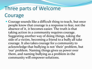 Three parts of Welcome 
Courage 
 Courage sounds like a difficult thing to teach, but once 
people know that courage is a response to fear, not the 
absence of it, it becomes easier. The truth is that 
taking action in a community requires courage. 
Suggesting another way of doing things, taking the 
side of a victim, becoming a friend to a bully all take 
courage. It also takes courage for a community to 
acknowledge that bullying is not ‘their’ problem, but 
‘our’ problem. Naming things gives us power over 
them, and naming bullying as a problem in the 
community will empower solutions. 
 