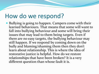 How do we respond? 
 Bullying is going to happen. Campers come with their 
learned behaviours. That means that some will want to 
fall into bullying behaviour and some will bring their 
issues that may lead to them being targets. Even if 
there are no easy targets, the bullying behaviour may 
still happen. If we respond by coming down on the 
bully and blaming/shaming them then they don’t 
learn about relationship. This is where the idea of 
restorative justice is helpful. How do we restore 
relationships that have been broken? It is a very 
different question than whose fault it is. 
 