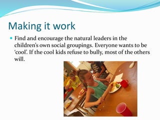 Making it work 
 Find and encourage the natural leaders in the 
children’s own social groupings. Everyone wants to be 
‘cool’. If the cool kids refuse to bully, most of the others 
will. 
 