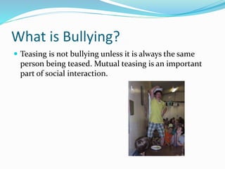 What is Bullying? 
 Teasing is not bullying unless it is always the same 
person being teased. Mutual teasing is an important 
part of social interaction. 
 