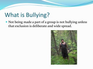 What is Bullying? 
 Not being made a part of a group is not bullying unless 
that exclusion is deliberate and wide spread. 
 