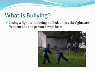 What is Bullying? 
 Losing a fight is not being bullied, unless the fights are 
frequent and the person always loses. 
 