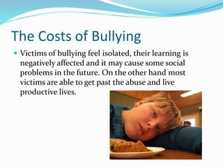 The Costs of Bullying 
 Victims of bullying feel isolated, their learning is 
negatively affected and it may cause some social 
problems in the future. On the other hand most 
victims are able to get past the abuse and live 
productive lives. 
 
