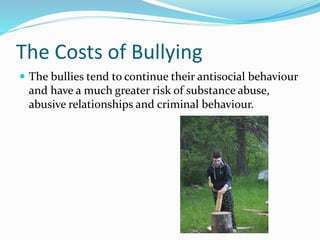 The Costs of Bullying 
 The bullies tend to continue their antisocial behaviour 
and have a much greater risk of substance abuse, 
abusive relationships and criminal behaviour. 
 