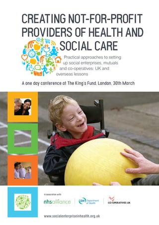 CREATING NOT-FOR-PROFIT
PROVIDERS OF HEALTH AND
       SOCIAL CARE
                            Practical approaches to setting
                           up social enterprises, mutuals
                          and co-operatives: UK and
                        overseas lessons

A one day conference at The King’s Fund, London, 30th March




           in association with




           www.socialenterpriseinhealth.org.uk
 
