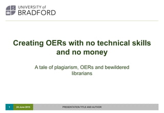 1
Creating OERs with no technical skills
and no money
A tale of plagiarism, OERs and bewildered
librarians
24 June 2015 PRESENTATION TITLE AND AUTHOR
 