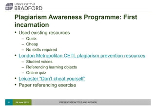 Plagiarism Awareness Programme: First
incarnation
• Used existing resources
– Quick
– Cheap
– No skills required
• London ...