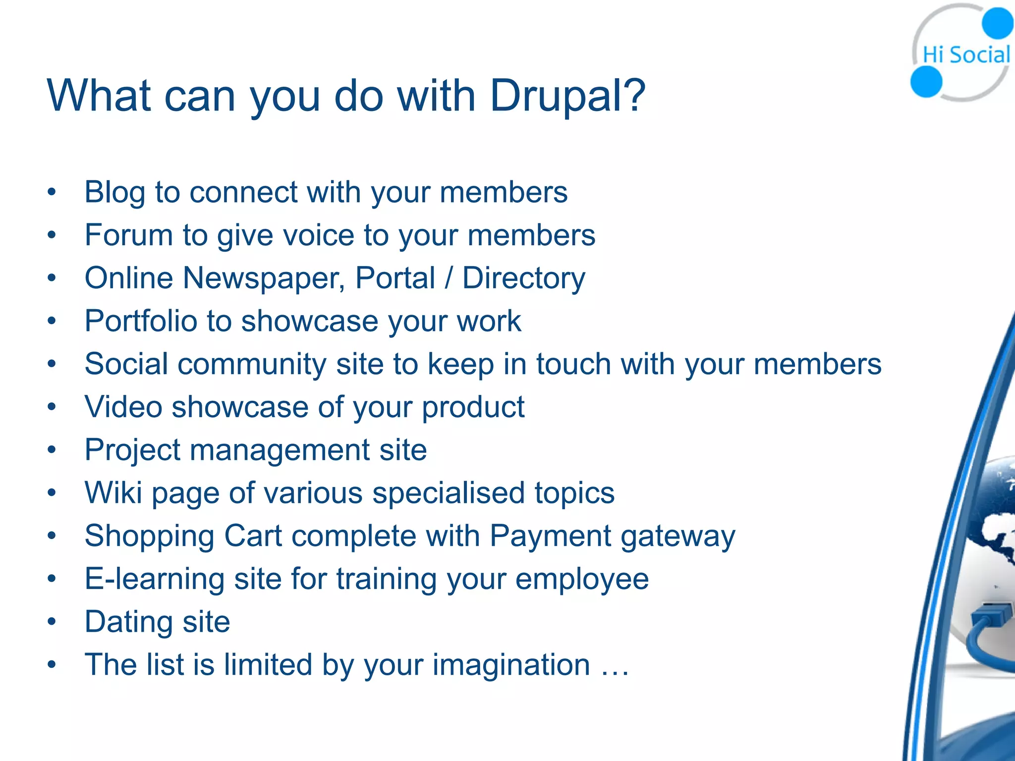 What can you do with Drupal?

•   Blog to connect with your members
•   Forum to give voice to your members
•   Online Newspaper, Portal / Directory
•   Portfolio to showcase your work
•   Social community site to keep in touch with your members
•   Video showcase of your product
•   Project management site
•   Wiki page of various specialised topics
•   Shopping Cart complete with Payment gateway
•   E-learning site for training your employee
•   Dating site
•   The list is limited by your imagination …
 