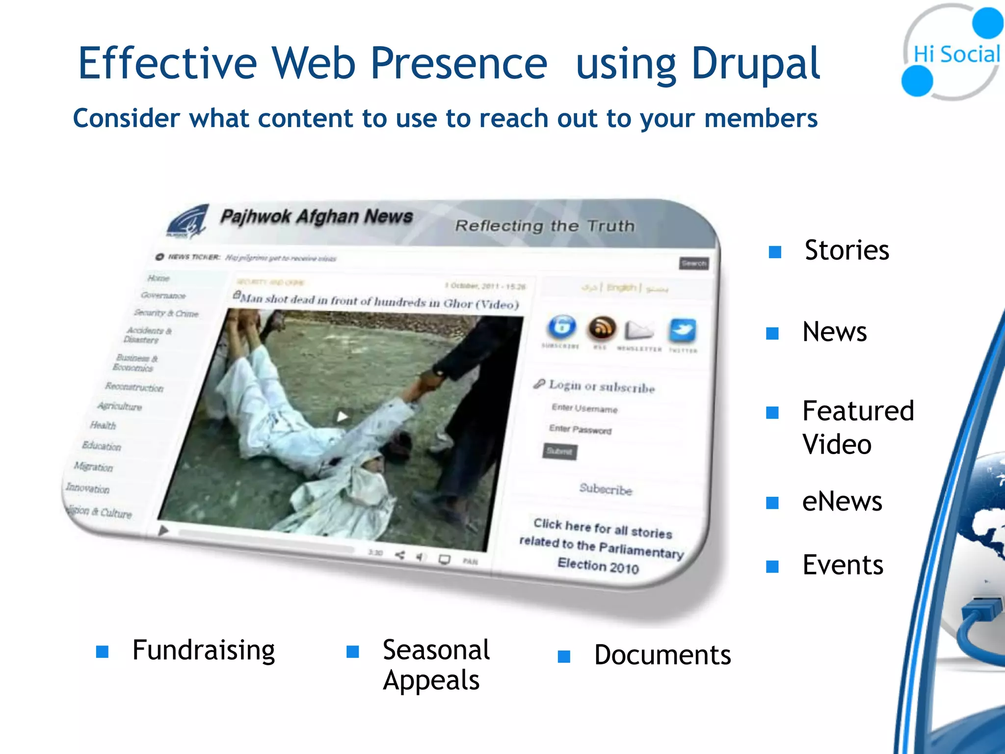 Effective Web Presence using Drupal
Consider what content to use to reach out to your members



                                                        Stories

                                                        News

                                                        Featured
                                                         Video

                                                        eNews

                                                        Events


    Fundraising       Seasonal       Documents
                        Appeals
 
