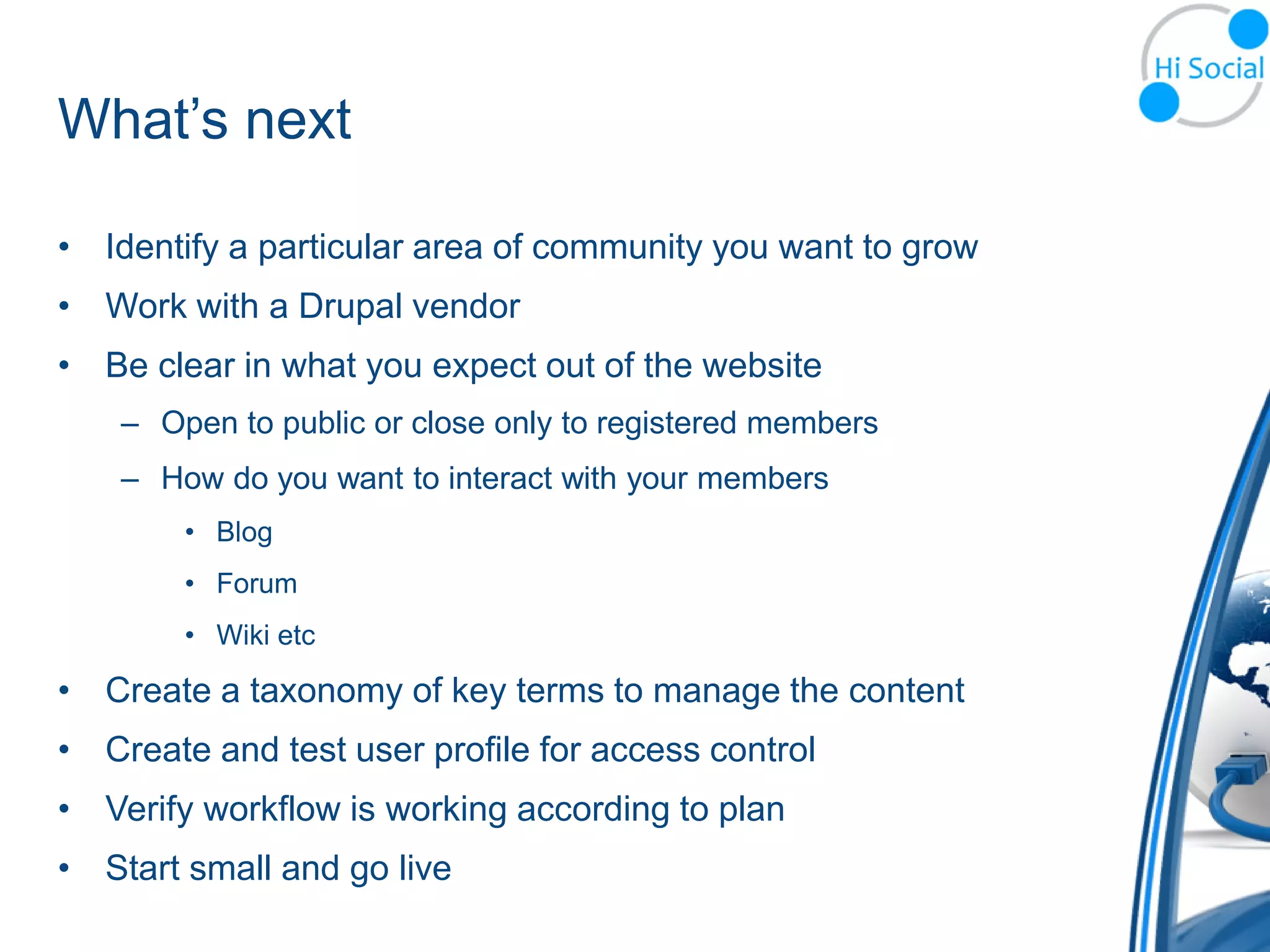 What’s next

• Identify a particular area of community you want to grow
• Work with a Drupal vendor
• Be clear in what you expect out of the website
    – Open to public or close only to registered members
    – How do you want to interact with your members
        • Blog
        • Forum
        • Wiki etc

• Create a taxonomy of key terms to manage the content
• Create and test user profile for access control
• Verify workflow is working according to plan
• Start small and go live
 