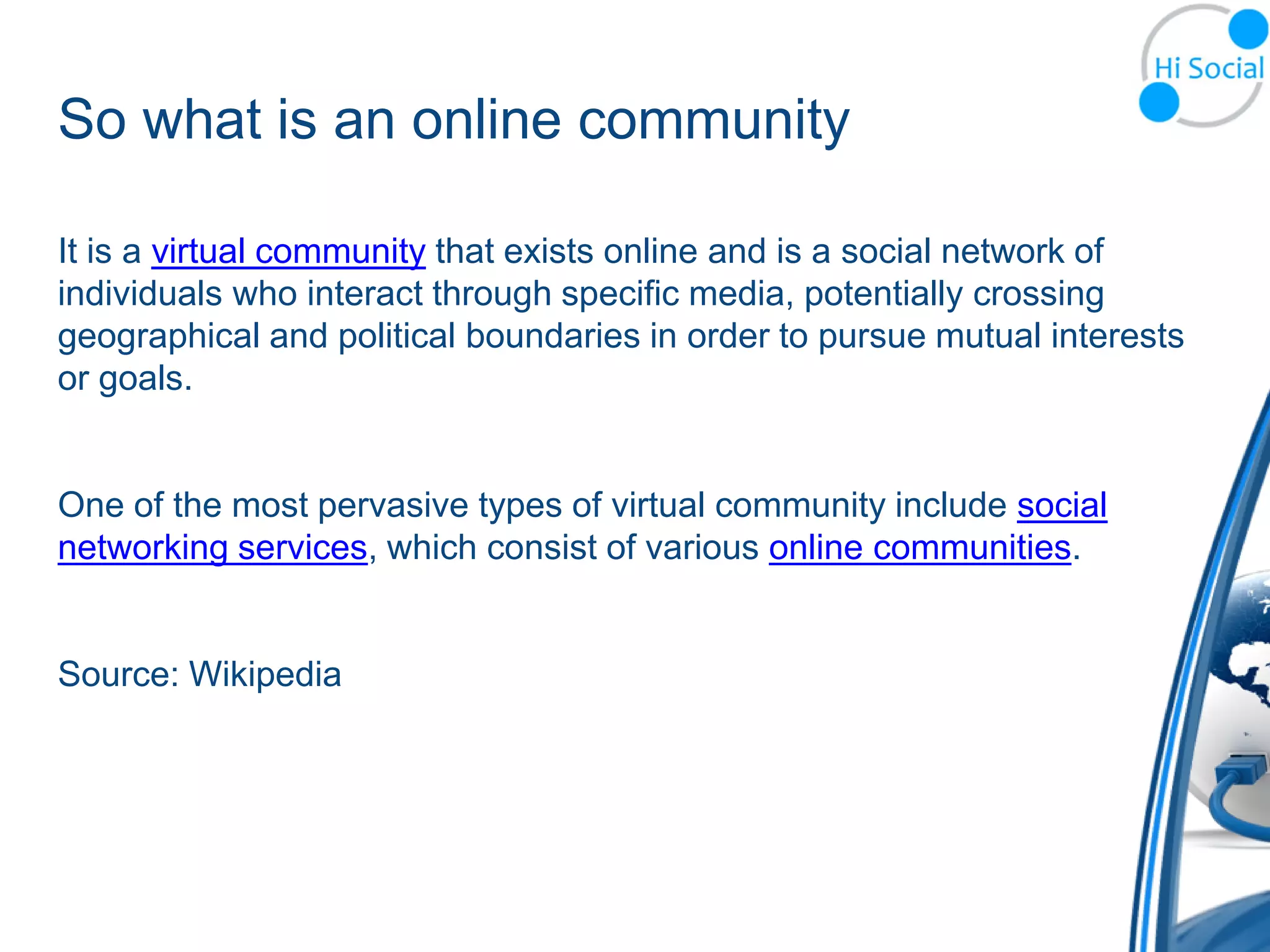 So what is an online community

It is a virtual community that exists online and is a social network of
individuals who interact through specific media, potentially crossing
geographical and political boundaries in order to pursue mutual interests
or goals.


One of the most pervasive types of virtual community include social
networking services, which consist of various online communities.


Source: Wikipedia
 