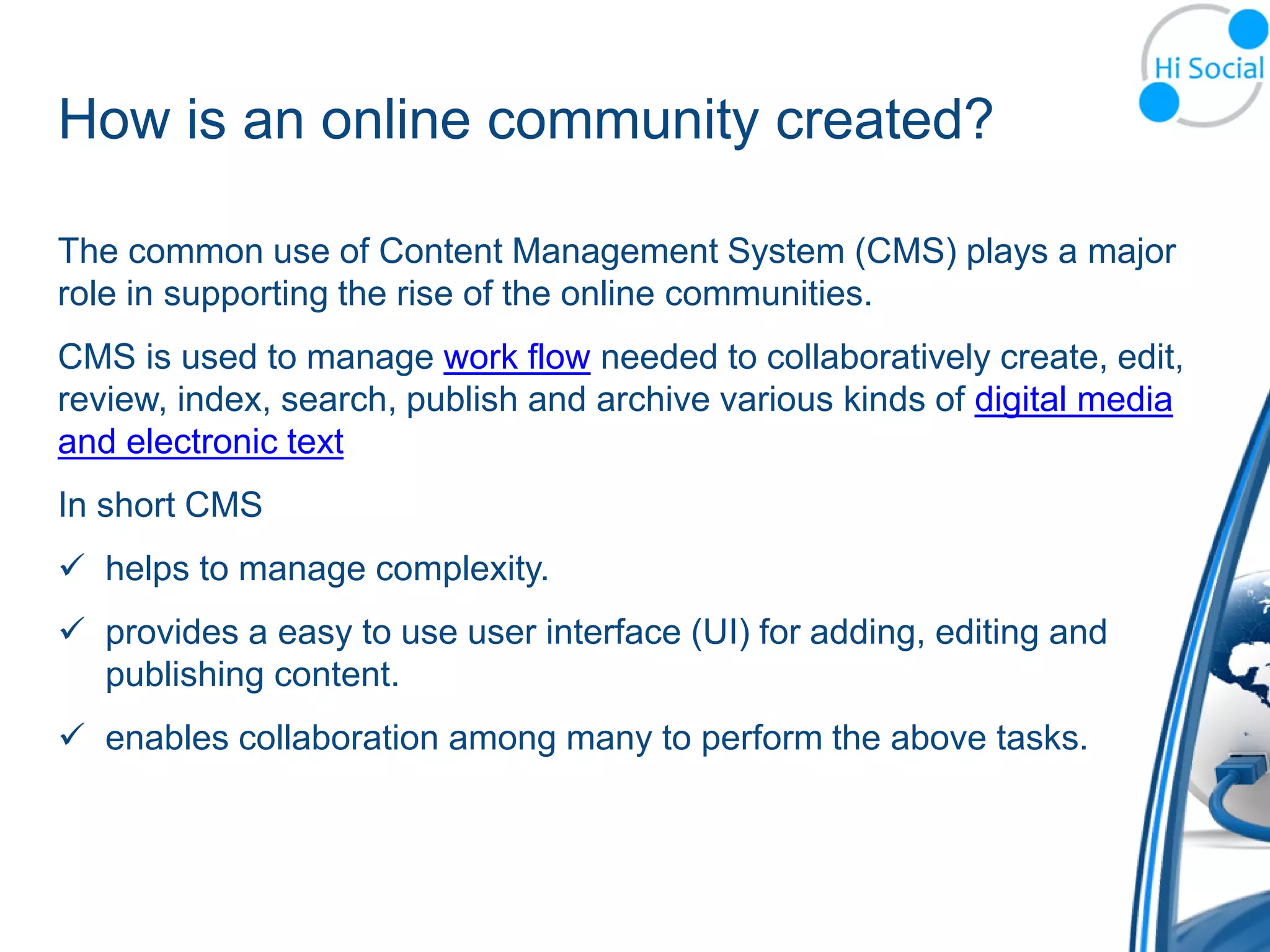How is an online community created?

The common use of Content Management System (CMS) plays a major
role in supporting the rise of the online communities.
CMS is used to manage work flow needed to collaboratively create, edit,
review, index, search, publish and archive various kinds of digital media
and electronic text
In short CMS
 helps to manage complexity.
 provides a easy to use user interface (UI) for adding, editing and
  publishing content.
 enables collaboration among many to perform the above tasks.
 