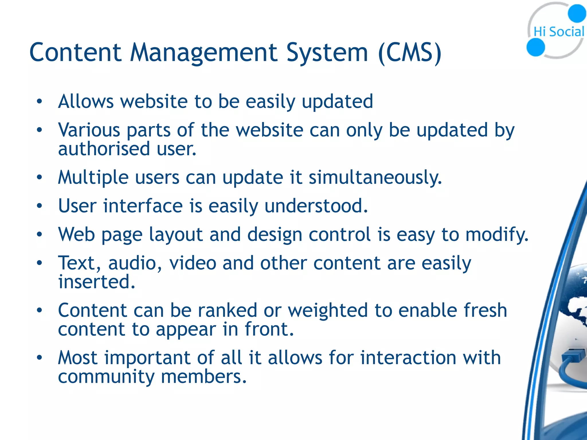 Content Management System (CMS)
• Allows website to be easily updated
• Various parts of the website can only be updated by
  authorised user.
• Multiple users can update it simultaneously.
• User interface is easily understood.
• Web page layout and design control is easy to modify.
• Text, audio, video and other content are easily
  inserted.
• Content can be ranked or weighted to enable fresh
  content to appear in front.
• Most important of all it allows for interaction with
  community members.
 