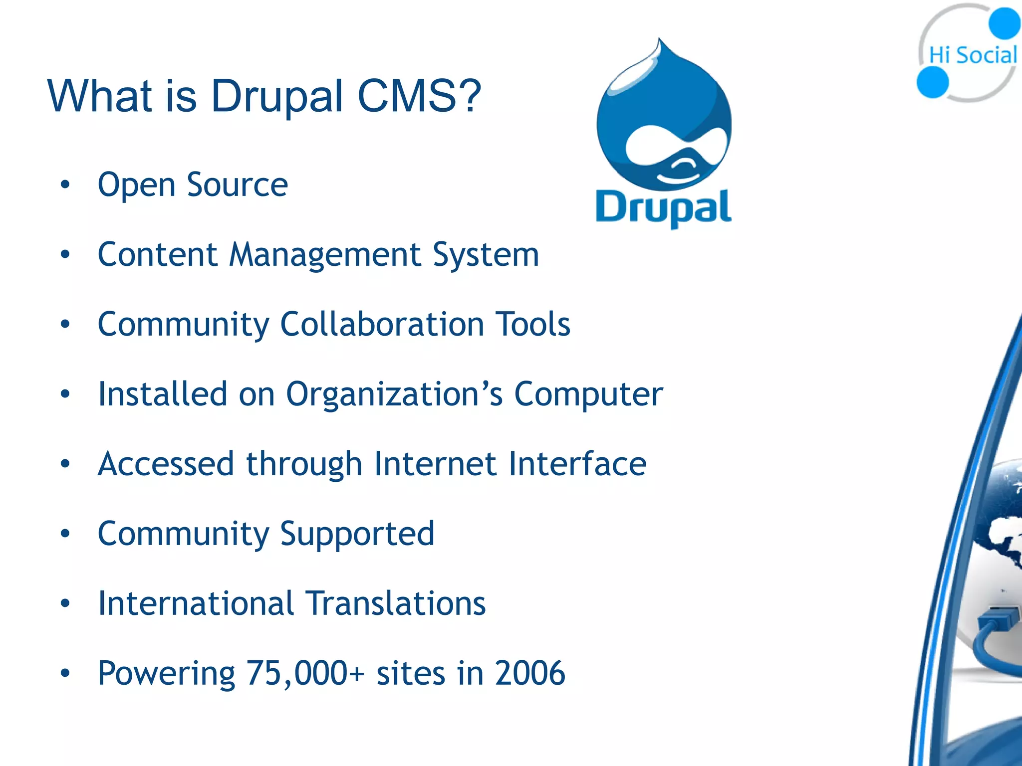What is Drupal CMS?
• Open Source

• Content Management System

• Community Collaboration Tools

• Installed on Organization’s Computer

• Accessed through Internet Interface

• Community Supported

• International Translations

• Powering 75,000+ sites in 2006
 