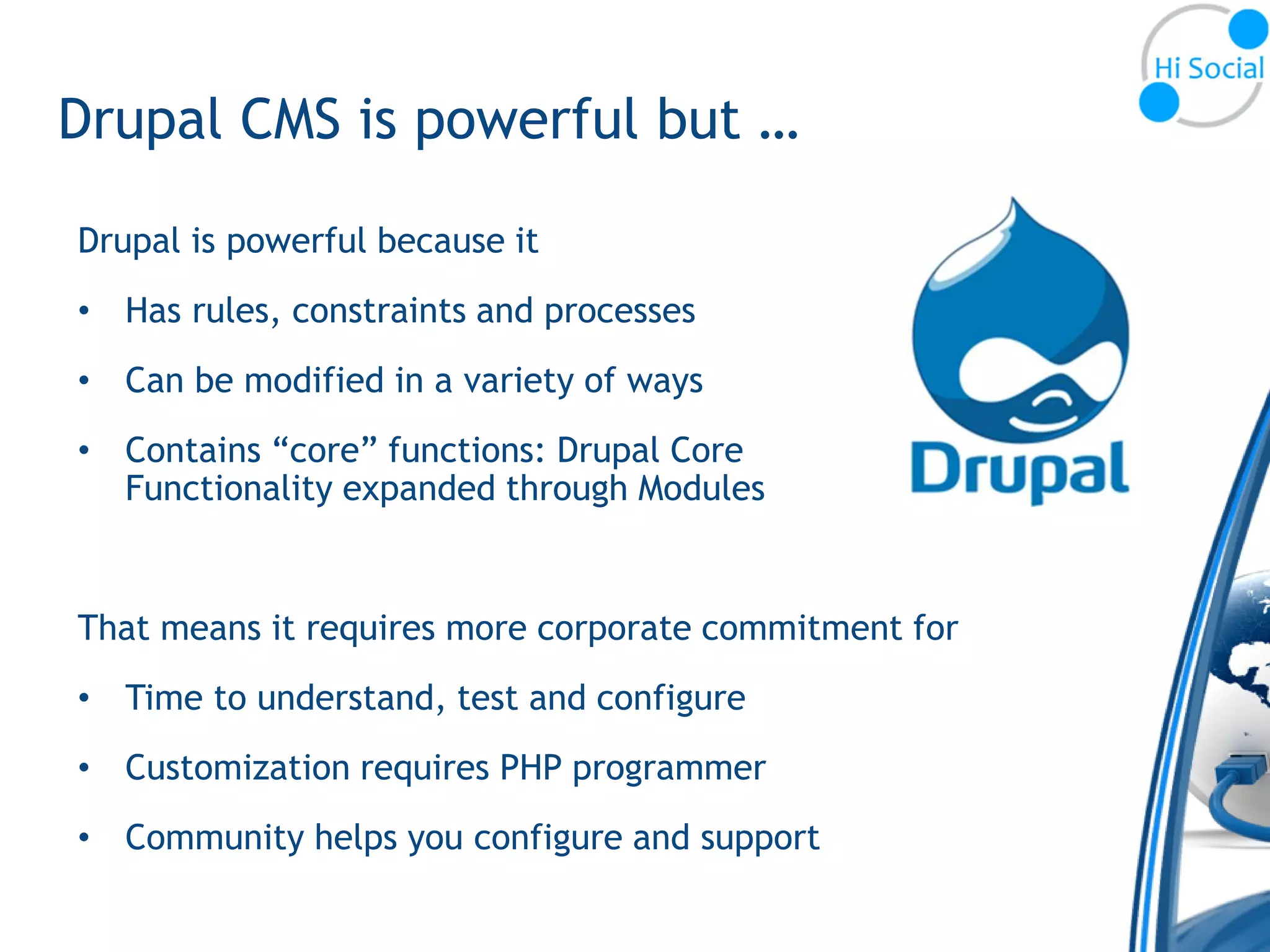 Drupal CMS is powerful but …

Drupal is powerful because it
• Has rules, constraints and processes
• Can be modified in a variety of ways
• Contains “core” functions: Drupal Core
  Functionality expanded through Modules


That means it requires more corporate commitment for
• Time to understand, test and configure
• Customization requires PHP programmer
• Community helps you configure and support
 