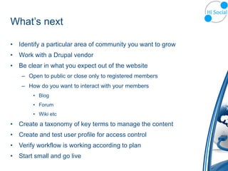 What’s next

• Identify a particular area of community you want to grow
• Work with a Drupal vendor
• Be clear in what you expect out of the website
    – Open to public or close only to registered members
    – How do you want to interact with your members
        • Blog
        • Forum
        • Wiki etc

• Create a taxonomy of key terms to manage the content
• Create and test user profile for access control
• Verify workflow is working according to plan
• Start small and go live
 