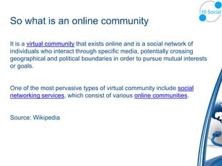 So what is an online community

It is a virtual community that exists online and is a social network of
individuals who interact through specific media, potentially crossing
geographical and political boundaries in order to pursue mutual interests
or goals.


One of the most pervasive types of virtual community include social
networking services, which consist of various online communities.


Source: Wikipedia
 