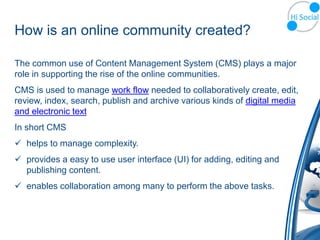 How is an online community created?

The common use of Content Management System (CMS) plays a major
role in supporting the rise of the online communities.
CMS is used to manage work flow needed to collaboratively create, edit,
review, index, search, publish and archive various kinds of digital media
and electronic text
In short CMS
 helps to manage complexity.
 provides a easy to use user interface (UI) for adding, editing and
  publishing content.
 enables collaboration among many to perform the above tasks.
 