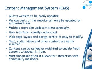 Content Management System (CMS)
• Allows website to be easily updated
• Various parts of the website can only be updated by
  authorised user.
• Multiple users can update it simultaneously.
• User interface is easily understood.
• Web page layout and design control is easy to modify.
• Text, audio, video and other content are easily
  inserted.
• Content can be ranked or weighted to enable fresh
  content to appear in front.
• Most important of all it allows for interaction with
  community members.
 