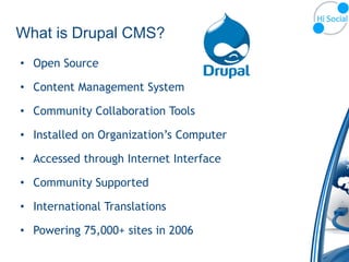 What is Drupal CMS?
• Open Source

• Content Management System

• Community Collaboration Tools

• Installed on Organization’s Computer

• Accessed through Internet Interface

• Community Supported

• International Translations

• Powering 75,000+ sites in 2006
 